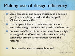 Making use of design efficiency
Some companies use design efficiency as a decision
gate (for example, proceed with the design if
efficiency is over 45%)
Use design efficiency to compare two or more
alternative design concepts, and go with the best one
Examine each ‘B’ part in turn, and state how it might
be designed out (if reasons such as manufacturing
complexity prevent its elimination, record the
reasons)
…but consider ease of assembly as well
 