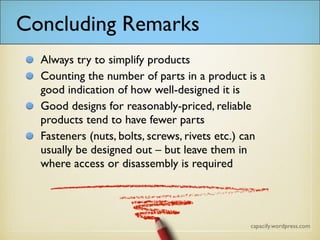 Concluding Remarks
Always try to simplify products
Counting the number of parts in a product is a
good indication of how well-designed it is
Good designs for reasonably-priced, reliable
products tend to have fewer parts
Fasteners (nuts, bolts, screws, rivets etc.) can
usually be designed out – but leave them in
where access or disassembly are required
 