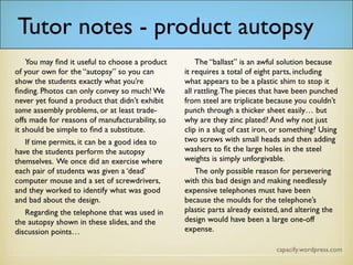 Tutor notes – product autopsy
You may find it useful to choose a product of your own for the “autopsy” so you can
show the students exactly what you’re finding. Photos can only convey so much! We
never yet found a product that didn’t exhibit some assembly problems, or at least
trade-offs made for reasons of manufacturability, so it should be simple to find a
substitute.
If time permits, it can be a good idea to have the students perform the autopsy
themselves. We once did an exercise where each pair of students was given a ‘dead’
computer mouse and a set of screwdrivers, and they worked to identify what was good
and bad about the design.
Regarding the telephone that was used in the autopsy shown in these slides, and the
discussion points…
The “ballast” is an awful solution because it requires a total of eight parts, including
what appears to be a plastic shim to stop it all rattling. The pieces that have been
punched from steel are triplicate because you couldn’t punch through a thicker sheet
easily… but why are they zinc plated? And why not just clip in a slug of cast iron, or
something? Using two screws with small heads and then adding washers to fit the
large holes in the steel weights is simply unforgivable.
The only possible reason for persevering with this bad design and making needlessly
expensive telephones must have been because the moulds for the telephone’s plastic
parts already existed, and altering the design would have been a large one-off
expense.
 