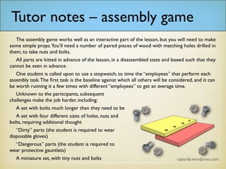 • The assembly game works well as an interactive part of the lesson, but you will need to make some simple props. You’ll need a number of
paired pieces of wood with matching holes drilled in them, to take nuts and bolts.
• All parts are kitted in advance of the lesson, in a disassembled state and boxed such that they cannot be seen in advance.
• One student is called upon to use a stopwatch, to time the “employees” that perform each assembly task. The first task is the baseline
against which all others will be considered, and it can be worth running it a few times with different “employees” to get an average time.
• Unknown to the participants, subsequent challenges make the job harder, including:
• A set with bolts much longer than they need to be
• A set with four different sizes of holes, nuts and bolts, requiring additional thought
• “Dirty” parts (the student is required to wear disposable gloves)
• “Dangerous” parts (the student is required to wear protective gauntlets)
• A miniature set, with tiny nuts and bolts
 