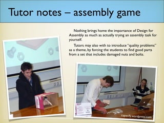 Tutor notes – assembly game
Nothing brings home the importance of Design for
Assembly as much as actually trying an assembly task
for yourself.
Tutors may also wish to introduce “quality
problems” as a theme, by forcing the students to find
good parts from a set that includes damaged nuts and
bolts.
 