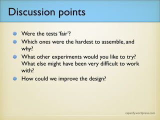 Discussion points
• Were the tests ‘fair’?
• Which ones were the hardest to assemble, and
why?
• What other experiments would you like to try?
What else might have been very difficult to
work with?
• How could we improve the design?
 
