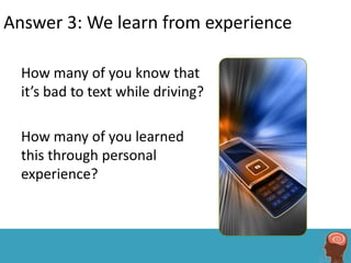 Answer 3: We learn from experience

  How many of you know that
  it’s bad to text while driving?

  How many of you learned
  this through personal
  experience?
 
