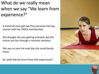 What do we really mean
when we say “We learn from
experience?”

A friend of mine got two free personal training
session with her YMCA membership.

She thought she was getting oriented, but the
trainer put her through a monster workout.

She was so sore the next day she could barely
move.

So, what did she learn from that experience?
 