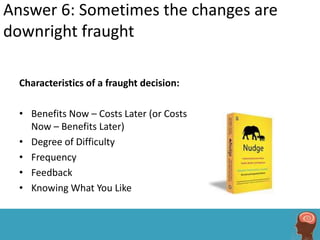 Answer 6: Sometimes the changes are
downright fraught

  Characteristics of a fraught decision:

  • Benefits Now – Costs Later (or Costs
    Now – Benefits Later)
  • Degree of Difficulty
  • Frequency
  • Feedback
  • Knowing What You Like
 