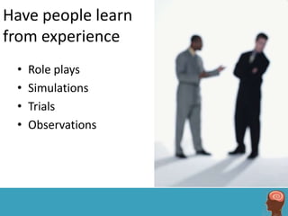 Have people learn
from experience
 •   Role plays
 •   Simulations
 •   Trials
 •   Observations
 