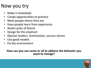 Now you try
 •   Make it immediate
 •   Create opportunities to practice
 •   Meet people where they are
 •   Have people learn from experience
 •   Avoid cycles of failure
 •   Design for the elephant
 •   Opinion leaders, testimonials, success stories
 •   Use good models
 •   Fix the environment

     How can you use some or all to address the behavior you
                       want to change?
 
