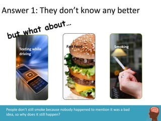 Answer 1: They don’t know any better


                                    Fast Food                   Smoking
        Texting while
        driving




 People don’t still smoke because nobody happened to mention it was a bad
 idea, so why does it still happen?
 