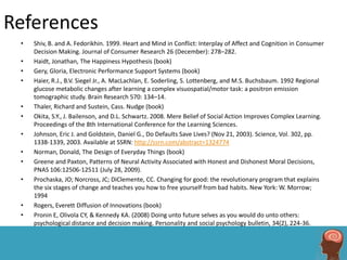 References
 •   Shiv, B. and A. Fedorikhin. 1999. Heart and Mind in Conflict: Interplay of Affect and Cognition in Consumer
     Decision Making. Journal of Consumer Research 26 (December): 278–282.
 •   Haidt, Jonathan, The Happiness Hypothesis (book)
 •   Gery, Gloria, Electronic Performance Support Systems (book)
 •   Haier, R.J., B.V. Siegel Jr., A. MacLachlan, E. Soderling, S. Lottenberg, and M.S. Buchsbaum. 1992 Regional
     glucose metabolic changes after learning a complex visuospatial/motor task: a positron emission
     tomographic study. Brain Research 570: 134–14.
 •   Thaler, Richard and Sustein, Cass. Nudge (book)
 •   Okita, S.Y., J. Bailenson, and D.L. Schwartz. 2008. Mere Belief of Social Action Improves Complex Learning.
     Proceedings of the 8th International Conference for the Learning Sciences.
 •   Johnson, Eric J. and Goldstein, Daniel G., Do Defaults Save Lives? (Nov 21, 2003). Science, Vol. 302, pp.
     1338-1339, 2003. Available at SSRN: http://ssrn.com/abstract=1324774
 •   Norman, Donald, The Design of Everyday Things (book)
 •   Greene and Paxton, Patterns of Neural Activity Associated with Honest and Dishonest Moral Decisions,
     PNAS 106:12506-12511 (July 28, 2009).
 •   Prochaska, JO; Norcross, JC; DiClemente, CC. Changing for good: the revolutionary program that explains
     the six stages of change and teaches you how to free yourself from bad habits. New York: W. Morrow;
     1994
 •   Rogers, Everett Diffusion of Innovations (book)
 •   Pronin E, Olivola CY, & Kennedy KA. (2008) Doing unto future selves as you would do unto others:
     psychological distance and decision making. Personality and social psychology bulletin, 34(2), 224-36.
 