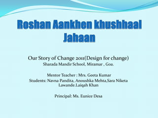 Our Story of Change 2011(Design for change)
       Sharada Mandir School, Miramar , Goa.

          Mentor Teacher : Mrs. Geeta Kumar
Students: Navna Pandita, Anoushka Mehta,Sara Niketa
               Lawande.Laiqah Khan

             Principal: Ms. Eunice Desa
 
