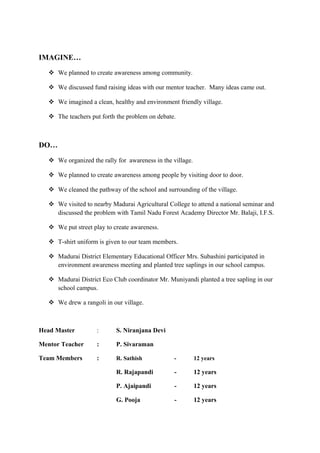 IMAGINE…
    We planned to create awareness among community.

    We discussed fund raising ideas with our mentor teacher. Many ideas came out.

    We imagined a clean, healthy and environment friendly village.

    The teachers put forth the problem on debate.



DO…
    We organized the rally for awareness in the village.

    We planned to create awareness among people by visiting door to door.

    We cleaned the pathway of the school and surrounding of the village.

    We visited to nearby Madurai Agricultural College to attend a national seminar and
     discussed the problem with Tamil Nadu Forest Academy Director Mr. Balaji, I.F.S.

    We put street play to create awareness.

    T-shirt uniform is given to our team members.

    Madurai District Elementary Educational Officer Mrs. Subashini participated in
     environment awareness meeting and planted tree saplings in our school campus.

    Madurai District Eco Club coordinator Mr. Muniyandi planted a tree sapling in our
     school campus.

    We drew a rangoli in our village.



Head Master          :      S. Niranjana Devi

Mentor Teacher       :      P. Sivaraman

Team Members         :      R. Sathish            -         12 years

                            R. Rajapandi          -         12 years

                            P. Ajaipandi          -         12 years

                            G. Pooja              -         12 years
 