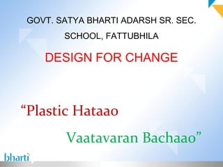 GOVT. SATYA BHARTI ADARSH SR. SEC.
       SCHOOL, FATTUBHILA

   DESIGN FOR CHANGE



“Plastic Hataao
       Vaatavaran Bachaao”
 