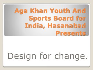Aga Khan Youth And 
Sports Board for 
India, Hasanabad 
Presents 
Design for change. 
 