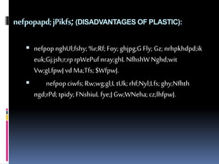 nefpopapd; jPikfs; (DISADVANTAGES OF PLASTIC): 
 nefpop nghUl;fshy; %r;Rf; Foy; ghjpg;G Fly; Gz; nrhpkhdpd;ik 
euk;Gj;jsh;r;rp rpWePuf nray;ghL NfhshW Nghd;wit 
Vw;gLfpwJ vd Ma;Tfs; $WfpwJ. 
 nefpop ciwfs; Rw;wg;gl;L tUk; rhf;Nyl;Lfs; ghy;Nfhth 
ngd;rPd; tpidy; FNshiuL fye;J Gw;WNeha; cz;lhfpwJ. 
 