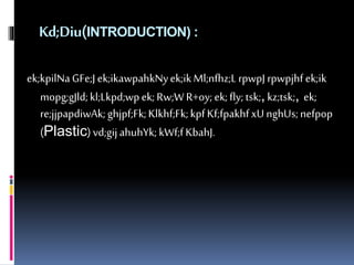 Kd;Diu(INTRODUCTION) : 
ek;kpilNa GFe;J ek;ikawpahkNy ek;ik Ml;nfhz;L rpwpJ rpwpjhf ek;ik 
mopg;gJld; kl;Lkpd;wp ek; Rw;W R+oy; ek; fly; tsk;, kz;tsk;, ek; 
re;jjpapdiwAk; ghjpf;Fk; Klkhf;Fk; kpf Kf;fpakhf xU nghUs; nefpop 
(Plastic) vd;gij ahuhYk; kWf;f KbahJ. 
 