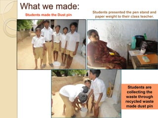 What we made:Students presented the pen stand and paper weight to their class teacher.Students made the Dust pinStudents are collecting the waste through recycled waste made dust pin