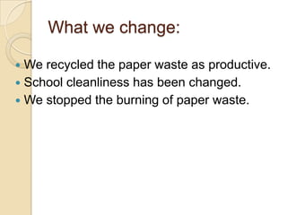 What we change:We recycled the paper waste as productive.School cleanliness has been changed.We stopped the burning of paper waste.