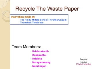 Recycle The Waste Paper Innovation made at:                                                     The Hindu Middle School,Thirukkurungudi, Tirunelveli,Tamilnadu. Team Members: Krishnakanth Kasamuthu Krishna Narayanasamy Nambirajan Mentor Name: P.Muthulatha 