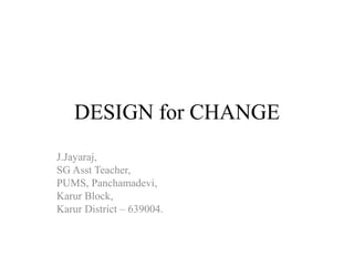 DESIGN for CHANGE 
J.Jayaraj, 
SG Asst Teacher, 
PUMS, Panchamadevi, 
Karur Block, 
Karur District – 639004. 
 