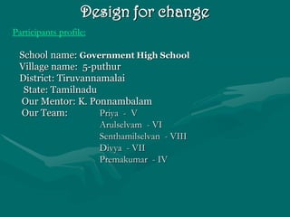 Design for change
Participants profile:

 School name: Government High School
 Village name: 5-puthur
 District: Tiruvannamalai
  State: Tamilnadu
 Our Mentor: K. Ponnambalam
 Our Team:          Priya - V
                    Arulselvam - VI
                    Senthamilselvan - VIII
                    Divya - VII
                    Premakumar - IV
 