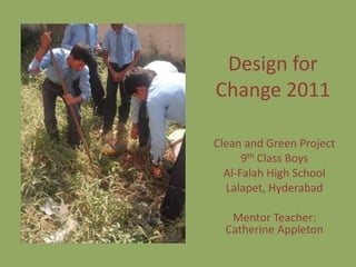Design for
Change 2011

Clean and Green Project
      9th Class Boys
  Al-Falah High School
  Lalapet, Hyderabad

   Mentor Teacher:
  Catherine Appleton
 