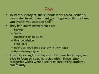 Feel
• To start our project, the students were asked, “What is
  something in your community, or in general, that bothers
  you, makes you upset, or sad?”
• They had many answers such as:
   –   Poverty
   –   Traffic
   –   Sound and air pollution
   –   Over population
   –   Child labor
   –   No proper road and electricity in the villages
   –   Open drainage systems
• After discussing these topics in their smaller groups, we
  tried to focus on specific topics within these larger
  categories which were directly related to the students’
  community.
 