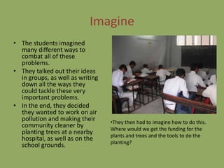 Imagine
• The students imagined
  many different ways to
  combat all of these
  problems.
• They talked out their ideas
  in groups, as well as writing
  down all the ways they
  could tackle these very
  important problems.
• In the end, they decided
  they wanted to work on air
  pollution and making their      •They then had to imagine how to do this.
  community cleaner by            Where would we get the funding for the
  planting trees at a nearby
                                  plants and trees and the tools to do the
  hospital, as well as on the
                                  planting?
  school grounds.
 