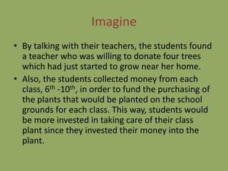 Imagine
• By talking with their teachers, the students found
  a teacher who was willing to donate four trees
  which had just started to grow near her home.
• Also, the students collected money from each
  class, 6th -10th, in order to fund the purchasing of
  the plants that would be planted on the school
  grounds for each class. This way, students would
  be more invested in taking care of their class
  plant since they invested their money into the
  plant.
 