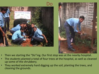 Do




• Then we starting the “Do”ing. Our first stop was at the nearby hospital.
• The students planted a total of four trees at the hospital, as well as cleaned
  up some of the shrubbery.
• They worked extremely hard digging up the soil, planting the trees, and
  cleaning the grounds.
 