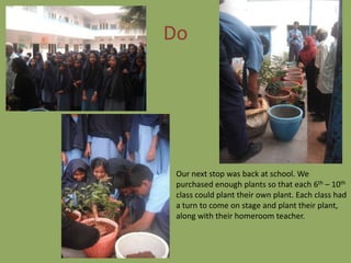 Do




 Our next stop was back at school. We
 purchased enough plants so that each 6th – 10th
 class could plant their own plant. Each class had
 a turn to come on stage and plant their plant,
 along with their homeroom teacher.
 