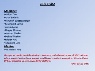 OUR TEAM

Members
•Aditya Das
•Arun Balmiki
•Mouktik Bhattacharya
•Soumyajit Dutta
•Akash Lama
•Happy Mondal
•Anusha Naskar
•Debraj Naskar
•Ishaan Roy
•Anwesha Das
Mentor
Mrs. Indrani Nag

Our special thanks to all the students , teachers, and administration of SPHS. without
whose support and help our project would have remained incomplete. We also thank
DFC for providing us such a wonderful platform.
                                                                     TEAM DFC of SPHS.
 