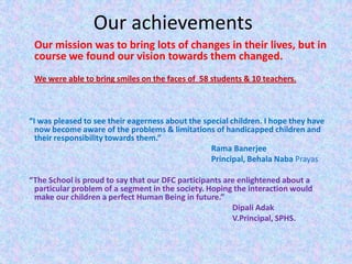 Our achievements
 Our mission was to bring lots of changes in their lives, but in
 course we found our vision towards them changed.
 We were able to bring smiles on the faces of 58 students & 10 teachers.



“I was pleased to see their eagerness about the special children. I hope they have
  now become aware of the problems & limitations of handicapped children and
  their responsibility towards them.”
                                                  Rama Banerjee
                                                  Principal, Behala Naba Prayas

“The School is proud to say that our DFC participants are enlightened about a
 particular problem of a segment in the society. Hoping the interaction would
 make our children a perfect Human Being in future.”
                                                        Dipali Adak
                                                        V.Principal, SPHS.
 