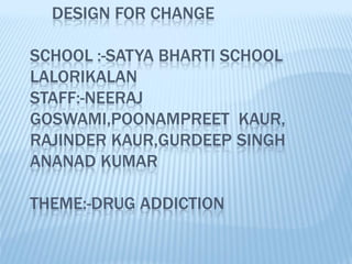 DESIGN FOR CHANGE

SCHOOL :-SATYA BHARTI SCHOOL
LALORIKALAN
STAFF:-NEERAJ
GOSWAMI,POONAMPREET KAUR,
RAJINDER KAUR,GURDEEP SINGH
ANANAD KUMAR

THEME:-DRUG ADDICTION
 