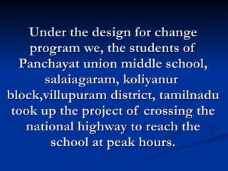 Under the design for change program we, the students of Panchayat union middle school, salaiagaram, koliyanur  block,villupuram district, tamilnadu took up the project of crossing the national highway to reach the school at peak hours. 