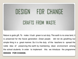 DESIGN FOR CHANGE
CRAFTS FROM WASTE
Nature is gods gift. To make it lush green is out duty. The earth is no ones land, it
is preserved for the future generation .Great people did not do greathing but
simple thing in a great manner. So it is the duty of the teachers to spread the
noble idea of preserving the earth by maintaining clean environment among
the school students. In order to implement this we introduce the programme
DESIGN FOR CHANGE.
 