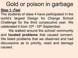 Gold or poison in garbage
Step 1- Feel
The students of class 4 have participated in the
world’s largest Design for Change School
Challenge for the third consecutive year. We
celebrated it from 10th -15th September.
     We walked around the school/ community
and located problems that caused concern.
We listed problems that we observed and had
discussions as to priority, need and damage
caused.
 