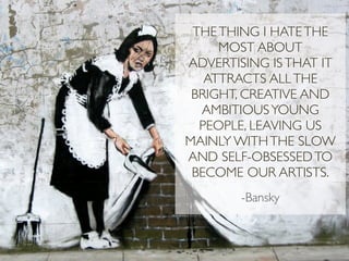 THE THING I HATE THE
     MOST ABOUT
ADVERTISING IS THAT IT
   ATTRACTS ALL THE
 BRIGHT, CREATIVE AND
  AMBITIOUS YOUNG
  PEOPLE, LEAVING US
MAINLY WITH THE SLOW
AND SELF-OBSESSED TO
 BECOME OUR ARTISTS.
        -Bansky
 