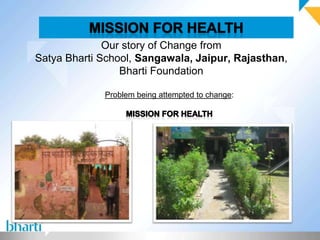 Our story of Change from
Satya Bharti School, Sangawala, Jaipur, Rajasthan,
                 Bharti Foundation

             Problem being attempted to change:
 
