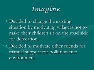 Imagine  Decided to change the existing situation by motivating villagers not to make their children sit on the road side for defecation. Decided to motivate other friends for manual support for pollution free environment  