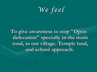 We feel To give awareness to stop "Open defecation" specially in the main road, to our village. Temple land, and school approach.  