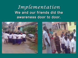Implementation We and our friends did the awareness door to door. 