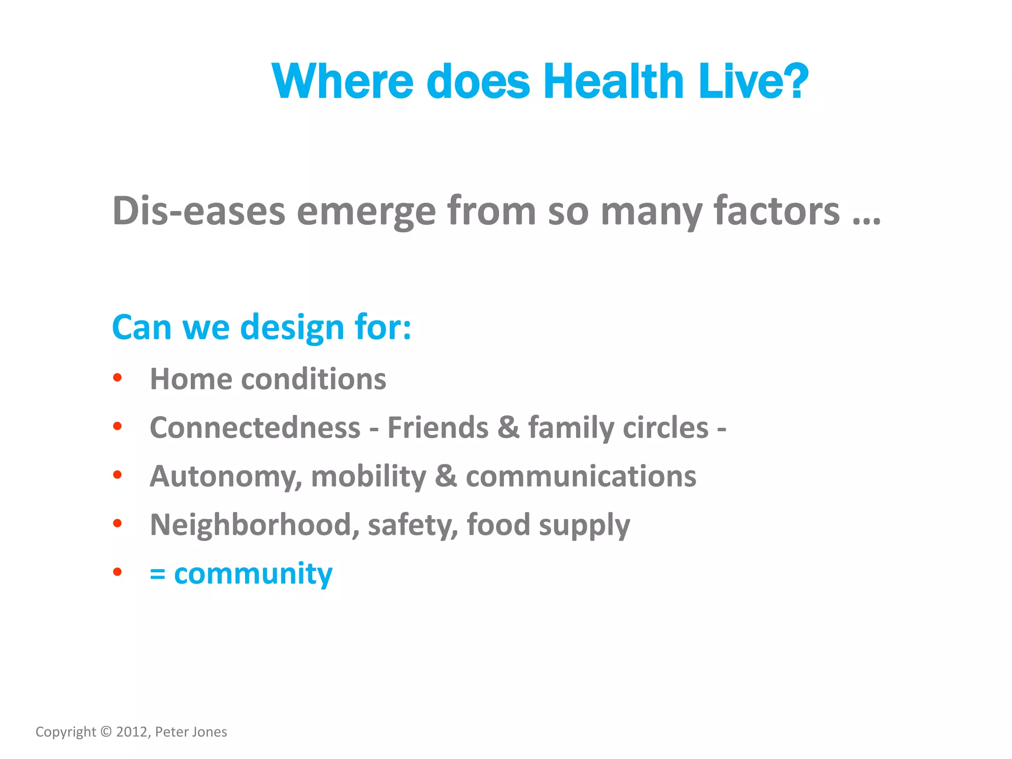 Copyright © 2012, Peter Jones
Where does Health Live?
Dis-eases emerge from so many factors …
Can we design for:
• Home conditions
• Connectedness - Friends & family circles -
• Autonomy, mobility & communications
• Neighborhood, safety, food supply
• = community
 