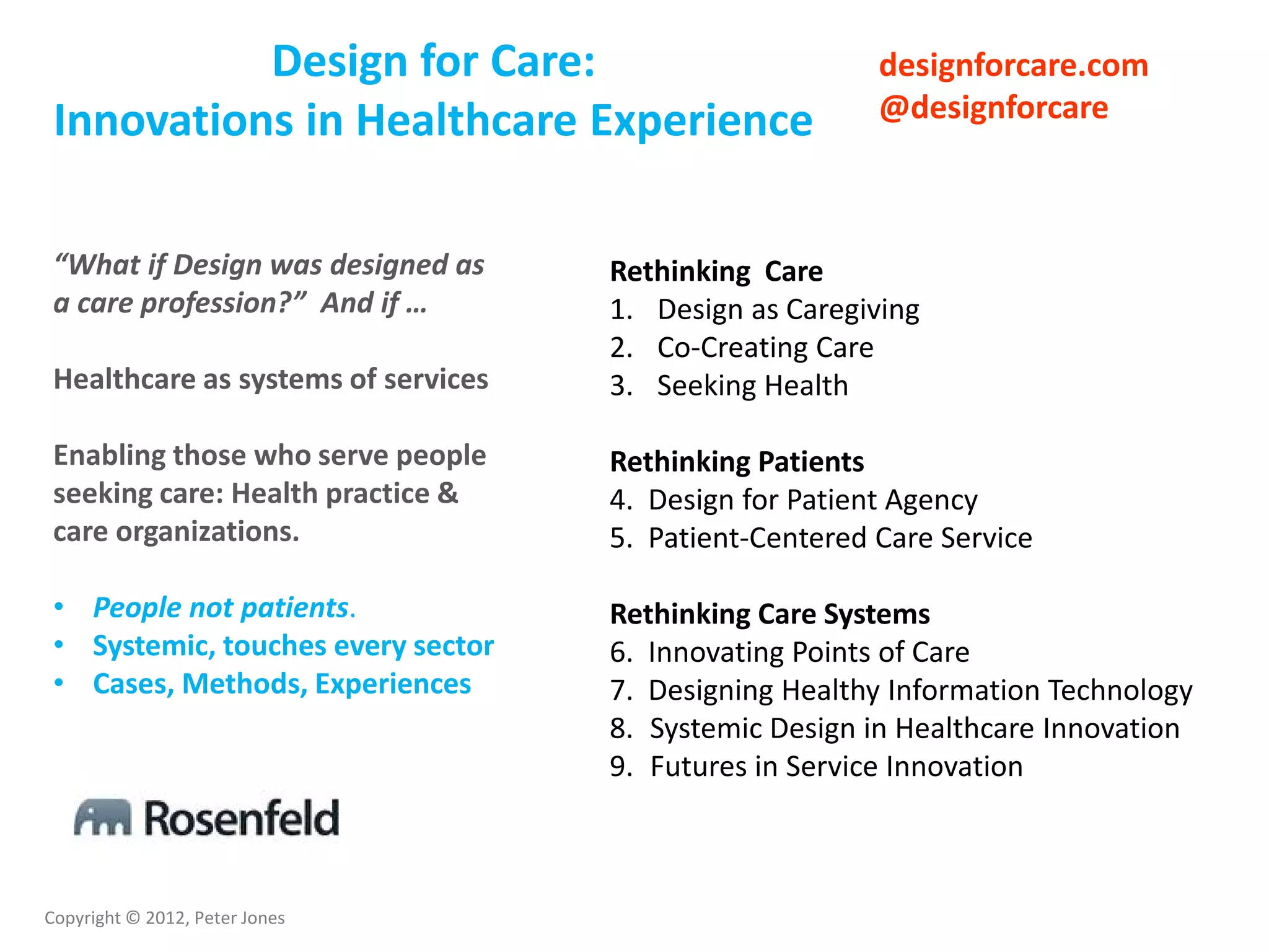 Copyright © 2012, Peter Jones
“What if Design was designed as
a care profession?” And if …
Healthcare as systems of services
Enabling those who serve people
seeking care: Health practice &
care organizations.
• People not patients.
• Systemic, touches every sector
• Cases, Methods, Experiences
Rethinking Care
1. Design as Caregiving
2. Co-Creating Care
3. Seeking Health
Rethinking Patients
4. Design for Patient Agency
5. Patient-Centered Care Service
Rethinking Care Systems
6. Innovating Points of Care
7. Designing Healthy Information Technology
8. Systemic Design in Healthcare Innovation
9. Futures in Service Innovation
designforcare.com
@designforcare
Design for Care:
Innovations in Healthcare Experience
 