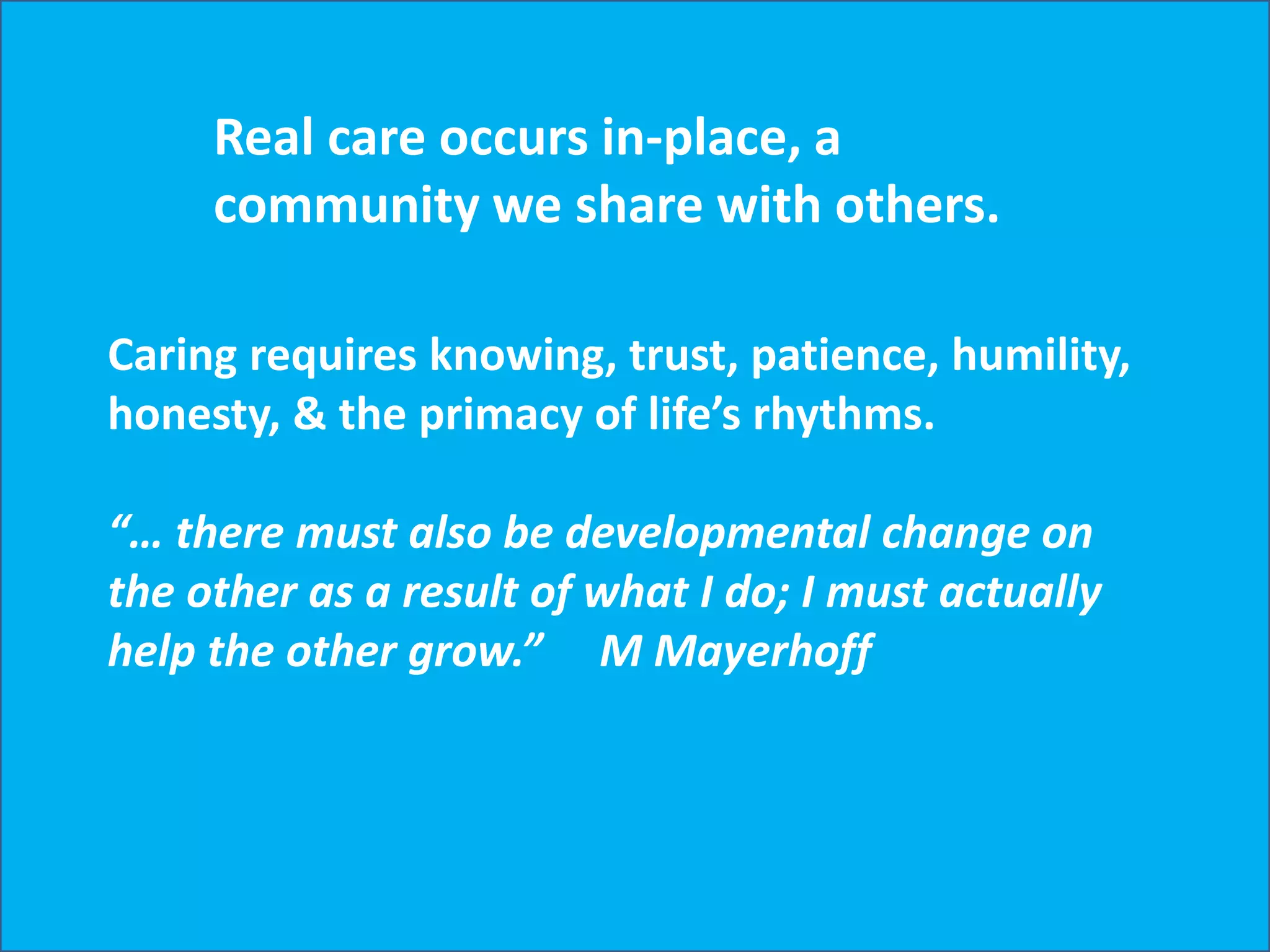 Copyright © 2012, Peter Jones
Real care occurs in-place, a
community we share with others.
Caring requires knowing, trust, patience, humility,
honesty, & the primacy of life’s rhythms.
“… there must also be developmental change on
the other as a result of what I do; I must actually
help the other grow.” M Mayerhoff
 