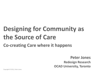 Designing for Community as
the Source of Care
Co-creating Care where it happens

                                          Peter Jones
                                     Redesign Research
                                OCAD University, Toronto
Copyright © 2012, Peter Jones
 