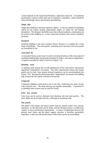 system depends on the required performance, appearance and cost. An important
performance criterion which must not be forgotten is durability, which should be
achieved through correct specification and detailing.

Single skin
Single skin cladding is the least expensive option. It may be suitable for buildings
which do not require heating (agricultural sheds), or which are self heating
(foundries). The designer should be aware that without insulation, condensation on
the inside of the cladding (i.e. at the warm/cold interface) may lead to durability
problems.

Insulated
Insulated cladding is the most common choice, because it is suitable for a wide
range of buildings. The outer panels, insulating layer and inner steel liner panels
are assembled on site.

Concealed fix
A concealed fixing system may be used to avoid perforations of the outer panel of
insulated cladding (thus reducing the potential for leaks), and improve appearance.
A typical concealed fix detail is shown in Figure 7.3a.

Standing seam
A standing seam system also avoids perforations of the outer panel, and permits
significant ‘longitudinal’ movement. The latter characteristic means that longer
panels can be used, since greater thermal expansion can be accommodated (see
Figure 7.3b). Because the connections allow ‘longitudinal’ movement, the cladding
may not provide full lateral restraint to the purlins.

Composite
Composite cladding is delivered to site as one unit, comprising two skins of steel
with a foamed core. The skins and core act together structurally. Concealed fix
or standing seam systems may be used for fixing.

Liner tray systems
Liner trays can be used to eliminate most sheeting rails and some purlins. The
outer sheets are fixed either directly or through an insulating strip.

Flat panels
Flat panels with tongue and groove joints must be erected within very onerous
tolerances, so that the joints can be made, and the finished surface is sufficiently
‘planar’ to meet architectural requirements. A means of adjustment between the
primary steel frame and the panel support structure is therefore particularly
important, so that any allowed deviation of the frame can be accommodated.




                                  93
 