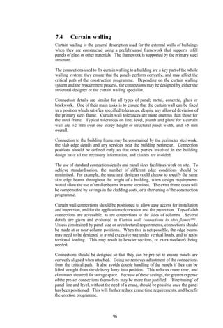 7.4      Curtain walling
Curtain walling is the general description used for the external walls of buildings
when they are constructed using a prefabricated framework that supports infill
panels of glass or other materials. The framework is supported by the primary steel
structure.

The connections used to fix curtain walling to a building are a key part of the whole
walling system; they ensure that the panels perform correctly, and may affect the
critical path of the construction programme. Depending on the curtain walling
system and the procurement process, the connections may be designed by either the
structural designer or the curtain walling specialist.

Connection details are similar for all types of panel; metal, concrete, glass or
brickwork. One of their main tasks is to ensure that the curtain wall can be fixed
in a position which satisfies specified tolerances, despite any allowed deviation of
the primary steel frame. Curtain wall tolerances are more onerous than those for
the steel frame. Typical tolerances on line, level, plumb and plane for a curtain
wall are ±2 mm over one storey height or structural panel width, and ±5 mm
overall.

Connection to the building frame may be constrained by the perimeter steelwork,
the slab edge details and any services near the building perimeter. Connection
positions should be defined early so that other parties involved in the building
design have all the necessary information, and clashes are avoided.

The use of standard connection details and panel sizes facilitates work on site. To
achieve standardisation, the number of different edge conditions should be
minimised. For example, the structural designer could choose to specify the same
size edge beams throughout the height of a building, when design requirements
would allow the use of smaller beams in some locations. The extra frame costs will
be compensated by savings in the cladding costs, or a shortening of the construction
programme.

Curtain wall connections should be positioned to allow easy access for installation
and inspection, and for the application of corrosion and fire protection. Top-of-slab
connections are accessible, as are connections to the sides of columns. Several
details are given and evaluated in Curtain wall connections to steel flames (64) .
Unless constrained by panel size or architectural requirements, connections should
be made at or near column positions. When this is not possible, the edge beams
may need to be designed to avoid excessive sag under vertical loads, and to resist
torsional loading. This may result in heavier sections, or extra steelwork being
needed.

Connections should be designed so that they can be pre-set to ensure panels are
correctly aligned when attached. Doing so removes adjustment of the connections
from the critical path. It also avoids double handling of the panels if they can be
lifted straight from the delivery lorry into position. This reduces crane time, and
eliminates the need for storage space. Because of these savings, the greater expense
of the pre-set connections themselves may be more than justified. ‘Fine tuning’ of
panel line and level, without the need of a crane, should be possible once the panel
has been positioned. This will further reduce crane time requirements, and benefit
the erection programme.



                                  96
 