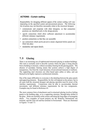 ACTIONS - Curtain walling

 Responsibility for designing different aspects of the curtain walling will vary
 depending on the specified system and procurement process. The following
 list of actions may not therefore necessarily relate to the structural designer:
 • communicate and cooperate with other designers, so that connection
   positions are identified early in the design process
 • specify connections which allow sufficient adjustment to accommodate
   different tolerance requirements
 • position connections so that they are accessible
 • use connections which can be pre-set to ensure alignment before panels are
   lifted into place
 • standardise and repeat details.




7.5       Glazing
There is an increasing use of sophisticated structural glazing in modern buildings.
This term is normally used to describe systems where the glass is hung directly
from a building or structure, without secondary framing for the glazing panels. The
absence of secondary framing means that systems achieve a high degree of
transparency, free from the visual intrusions of conventional transoms or mullions.
The supporting steel structures are often based upon cables or tubes, and can
themselves be highly expressive architectural elements.

One of the major difficulties to overcome is the detailing between the glass panels
and supporting elements. Responsibility for this will depend on the project, but in
all cases both the structural designer and glazing specialist must be aware of the
interface requirements. Connections must be able to accommodate thermal
movements, and different tolerance requirements for the two components.
Examples may be found in Reference 65.

The most common form of attachment used in structural glazing involves bolting
panels to the building edge, or to a supporting structure, through holes drilled in
the glass. Holes are normally at the corners and along the long edges of rectangular
sheets. Two examples of recent projects are the Waterloo international rail
terminal, and the Chur rail and bus terminal in Switzerland. These are illustrated
in Figures 7.4 and 7.5.




                                  97
 