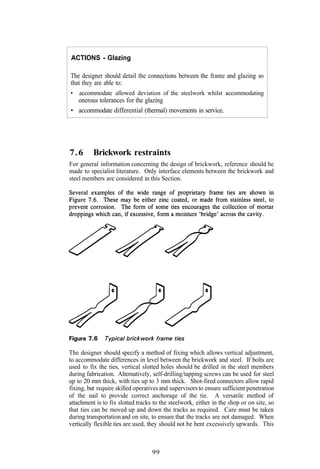 ACTIONS - Glazing

The designer should detail the connections between the frame and glazing so
that they are able to:
•   accommodate allowed deviation of the steelwork whilst accommodating
  onerous tolerances for the glazing
• accommodate differential (thermal) movements in service.




7.6       Brickwork restraints
For general information concerning the design of brickwork, reference should be
made to specialist literature. Only interface elements between the brickwork and
steel members are considered in this Section.




The designer should specify a method of fixing which allows vertical adjustment,
to accommodate differences in level between the brickwork and steel. If bolts are
used to fix the ties, vertical slotted holes should be drilled in the steel members
during fabrication. Alternatively, self-drilling/tapping screws can be used for steel
up to 20 mm thick, with ties up to 3 mm thick. Shot-fired connectors allow rapid
fixing, but require skilled operatives and supervisors to ensure sufficient penetration
of the nail to provide correct anchorage of the tie. A versatile method of
attachment is to fix slotted tracks to the steelwork, either in the shop or on site, so
that ties can be moved up and down the tracks as required. Care must be taken
during transportation and on site, to ensure that the tracks are not damaged. When
vertically flexible ties are used, they should not be bent excessively upwards. This



                                   99
 