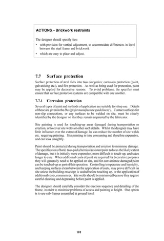 ACTIONS - Brickwork restraints

The designer should specify ties:
• with provision for vertical adjustment, to accommodate differences in level
   between the steel frame and brickwork
• which are easy to place and adjust.




7.7      Surf ace protection
Surface protection of steel falls into two categories; corrosion protection (paint,
galvanising etc.), and fire protection. As well as being used for protection, paint
may be applied for decorative reasons. To avoid problems, the specifier must
ensure that surface protection systems are compatible with one another.

7.7.1    Corrosion protection
Several types of paint and methods of application are suitable for shop use. Details
of these are given in the Design for manufacture guidelines(¹). Contact surfaces for
non-slip connections, or any surfaces to be welded on site, must be clearly
identified by the designer so that they remain unpainted by the fabricator.

Site painting is used for touching-up areas damaged during transportation or
erection, or to cover site welds or other such details. Whilst the designer may have
little influence over the extent of damage, he can reduce the number of site welds
etc. requiring painting. Site painting is time consuming and therefore expensive,
and can look unsightly.

Paint should be protected during transportation and erection to minimise damage.
The specification of hard, two-pack chemical resistant paint reduces the likely extent
of damage, but it is initially more expensive, more difficult to touch-up, and takes
longer to cure. When additional coats of paint are required for decorative purposes
they will generally need to be applied on site, and for convenience damaged paint
can be touched-up as part of this operation. Controlling temperature and humidity,
and keeping surfaces clean between the application of coats, may prove difficult on
site unless the building envelope is sealed before touching up, or the application of
additional coats, commences. Site welds should be minimised because they require
careful cleaning and degreasing before paint is applied.

The designer should carefully consider the erection sequence and detailing of the
frame, in order to minimise problems of access and painting at height. One option
is to use sub-frames assembled at ground level.




                                  101
 